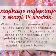 Życzenia na 18 urodziny: "W dniu Twojej osiemnastki życzę Ci, aby każdy dzień dorosłości przynosił Ci radość, a świat stał przed Tobą otworem. Niech spełniają się Twoje marzenia, a przyszłość maluje się w najpiękniejszych barwach.