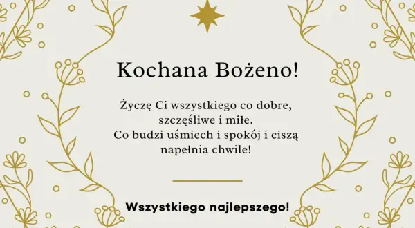 Złote, delikatne gałązki i kwiatuszki otaczają życzenia z okazji imienin Bożeny. "Kochana Bożeno! Życzę Ci wszystkiego co dobre, szczęśliwe i miłe. Co budzi uśmiech i spokój i ciszą napełnia chwile! Wszystkiego najlepszego!