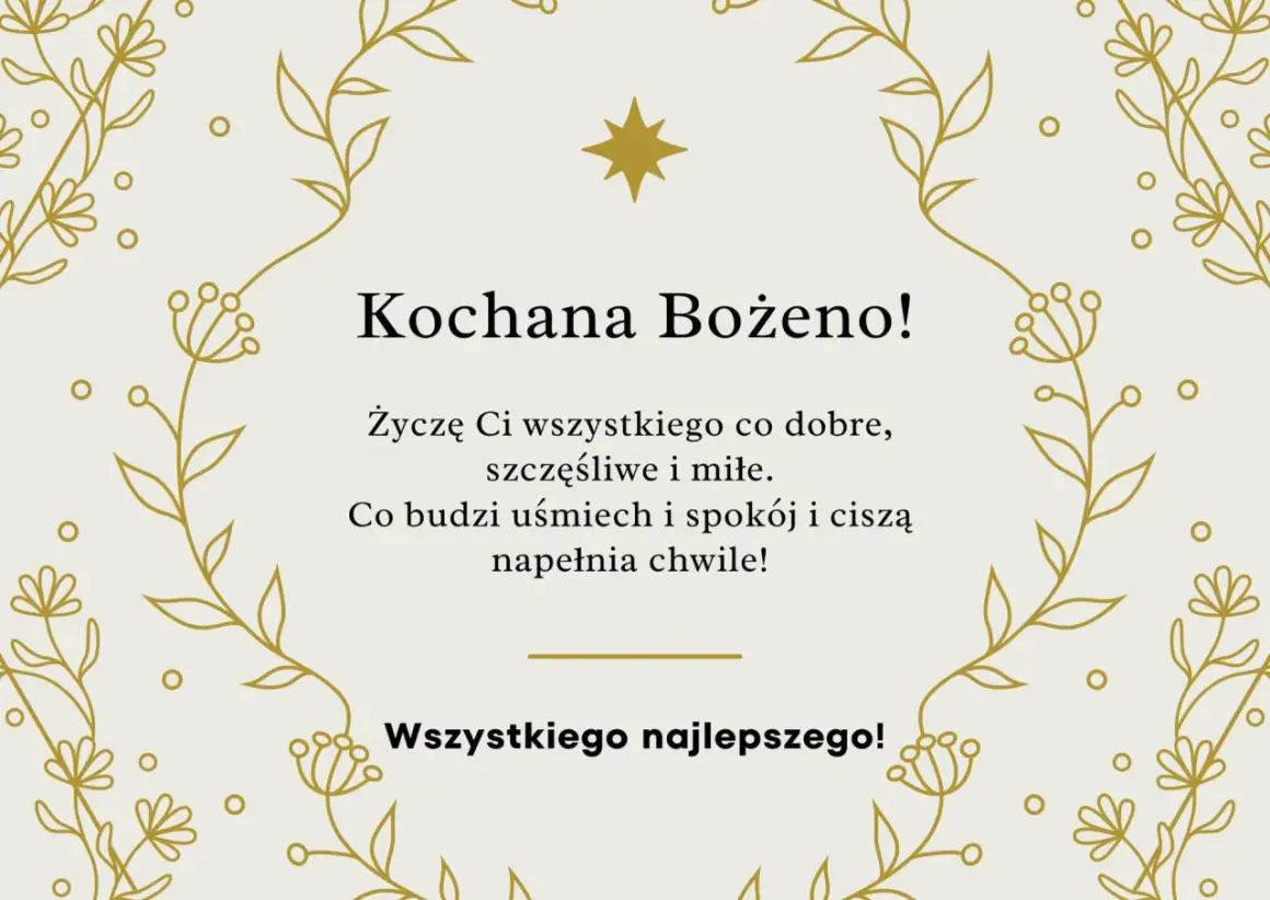 Złote, delikatne gałązki i kwiatuszki otaczają życzenia z okazji imienin Bożeny. "Kochana Bożeno! Życzę Ci wszystkiego co dobre, szczęśliwe i miłe. Co budzi uśmiech i spokój i ciszą napełnia chwile! Wszystkiego najlepszego!